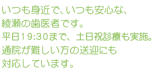 いつも身近で、いつも安心な、綾瀬の歯医者です。平日19:30まで、土日祝診療も実施。通院が難しい方の送迎にも対応しています。